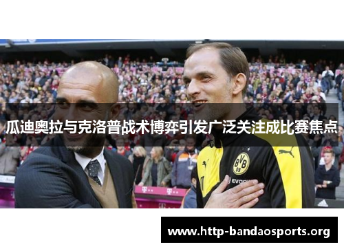 瓜迪奥拉与克洛普战术博弈引发广泛关注成比赛焦点