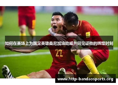 如何在赛场上为国足英雄桑尼加油助威共同见证他的辉煌时刻