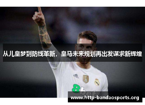 从儿皇梦到防线革新，皇马未来规划再出发谋求新辉煌