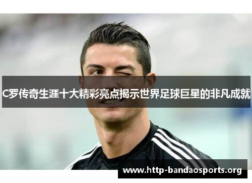 C罗传奇生涯十大精彩亮点揭示世界足球巨星的非凡成就