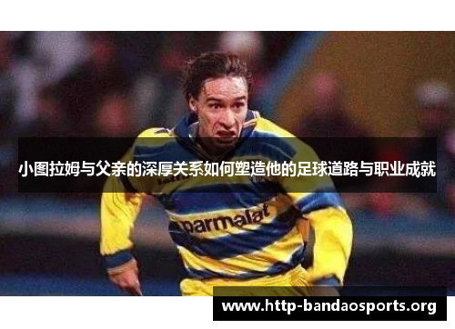 小图拉姆与父亲的深厚关系如何塑造他的足球道路与职业成就