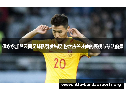 侯永永加盟云南足球队引发热议 粉丝应关注他的表现与球队前景