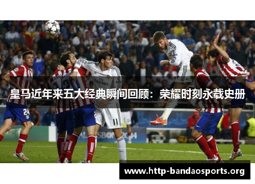 皇马近年来五大经典瞬间回顾：荣耀时刻永载史册
