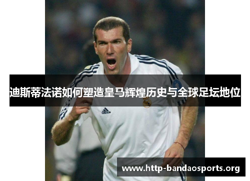 迪斯蒂法诺如何塑造皇马辉煌历史与全球足坛地位