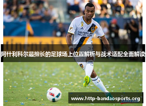 阿什利科尔最擅长的足球场上位置解析与战术适配全面解读