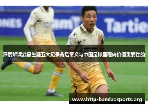 深度解读武磊生涯五大纪录背后意义与中国足球里程碑价值重要性的 深度解读武磊生涯五大纪录背后意义与中国足球里程碑价值重要性的