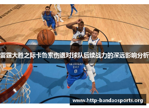 雷霆大胜之际卡鲁索伤退对球队后续战力的深远影响分析 雷霆大胜之际卡鲁索伤退对球队后续战力的深远影响分析