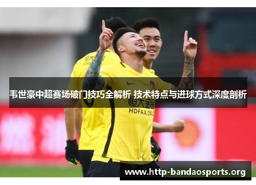 韦世豪中超赛场破门技巧全解析 技术特点与进球方式深度剖析 韦世豪中超赛场破门技巧全解析 技术特点与进球方式深度剖析