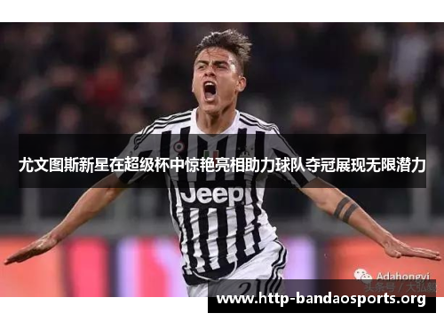 尤文图斯新星在超级杯中惊艳亮相助力球队夺冠展现无限潜力