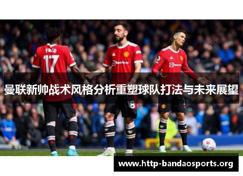 曼联新帅战术风格分析重塑球队打法与未来展望